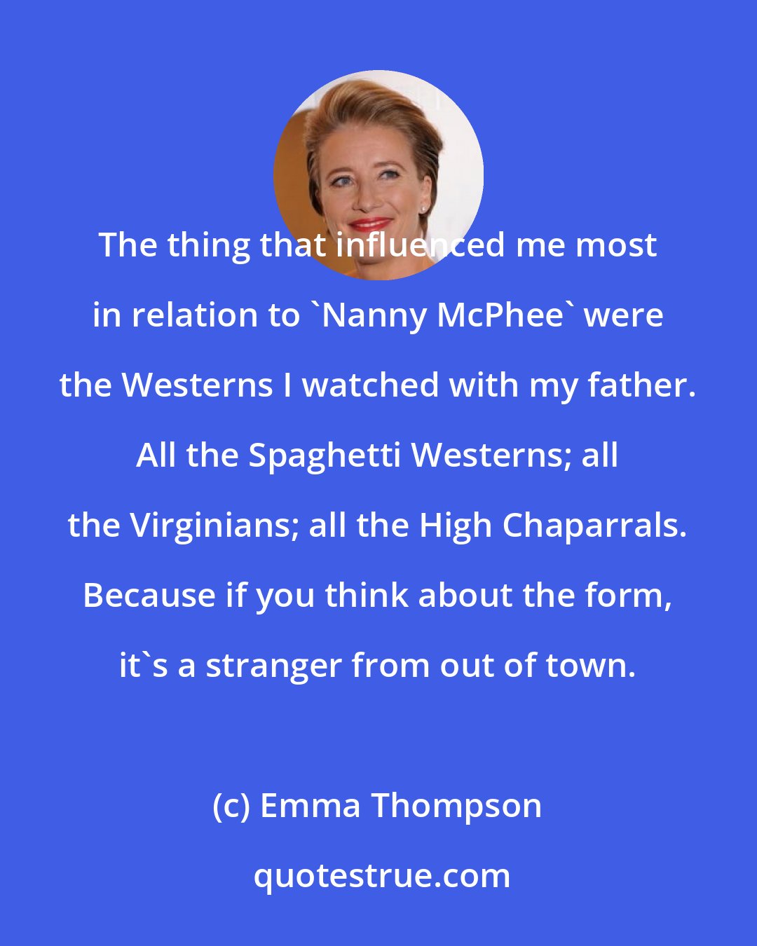 Emma Thompson: The thing that influenced me most in relation to 'Nanny McPhee' were the Westerns I watched with my father. All the Spaghetti Westerns; all the Virginians; all the High Chaparrals. Because if you think about the form, it's a stranger from out of town.