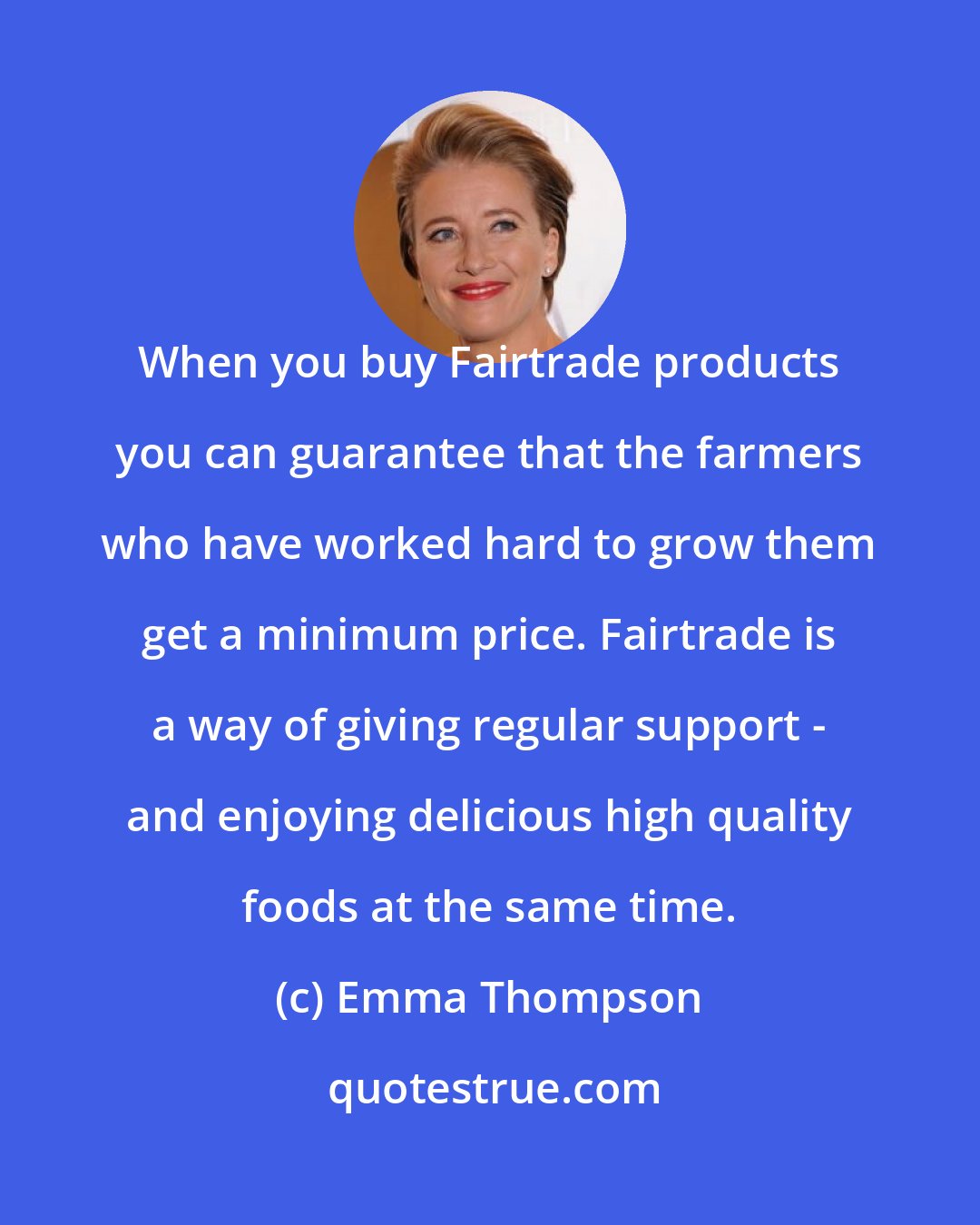 Emma Thompson: When you buy Fairtrade products you can guarantee that the farmers who have worked hard to grow them get a minimum price. Fairtrade is a way of giving regular support - and enjoying delicious high quality foods at the same time.