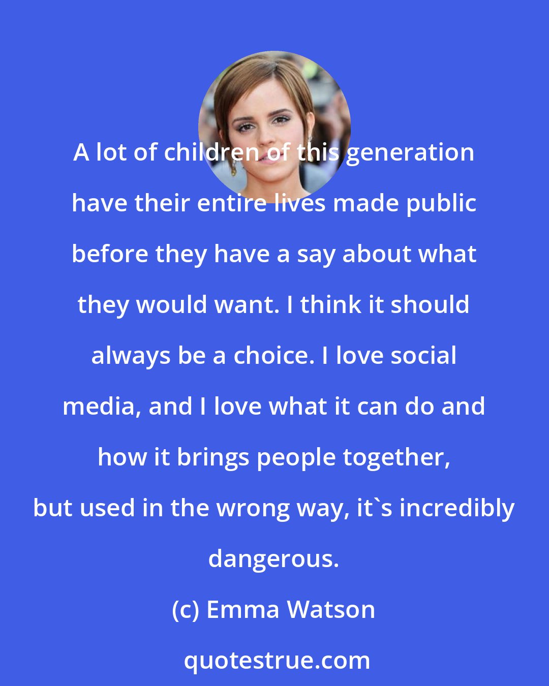 Emma Watson: A lot of children of this generation have their entire lives made public before they have a say about what they would want. I think it should always be a choice. I love social media, and I love what it can do and how it brings people together, but used in the wrong way, it's incredibly dangerous.