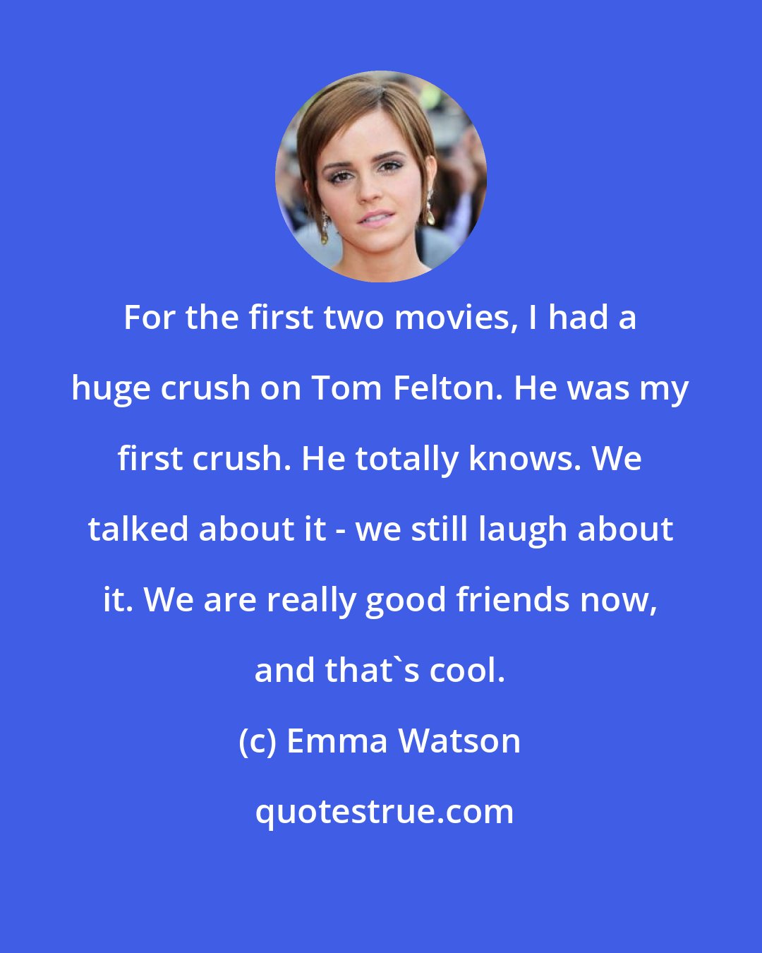 Emma Watson: For the first two movies, I had a huge crush on Tom Felton. He was my first crush. He totally knows. We talked about it - we still laugh about it. We are really good friends now, and that's cool.