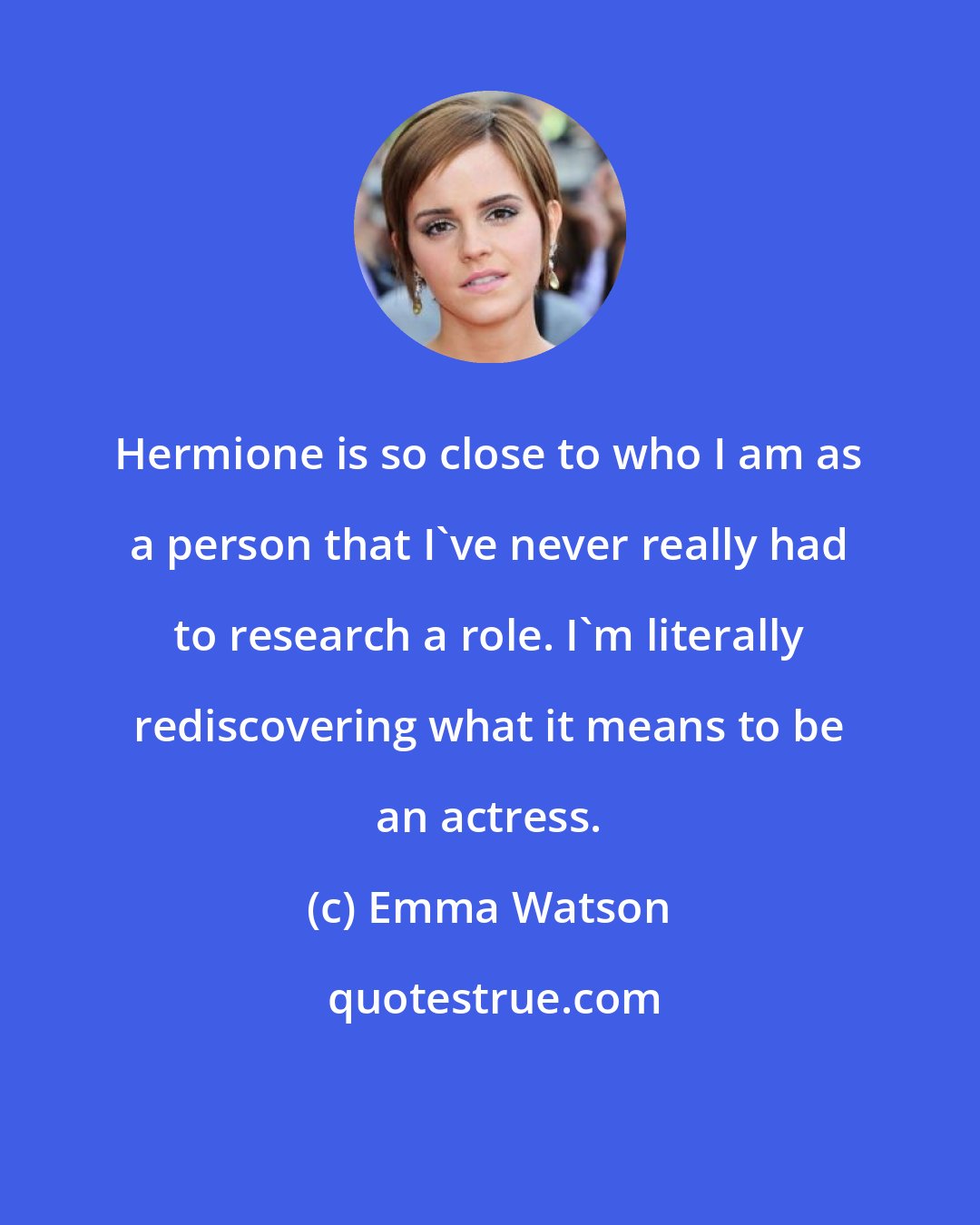 Emma Watson: Hermione is so close to who I am as a person that I've never really had to research a role. I'm literally rediscovering what it means to be an actress.