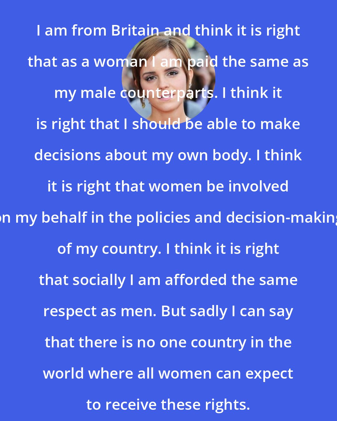 Emma Watson: I am from Britain and think it is right that as a woman I am paid the same as my male counterparts. I think it is right that I should be able to make decisions about my own body. I think it is right that women be involved on my behalf in the policies and decision-making of my country. I think it is right that socially I am afforded the same respect as men. But sadly I can say that there is no one country in the world where all women can expect to receive these rights.