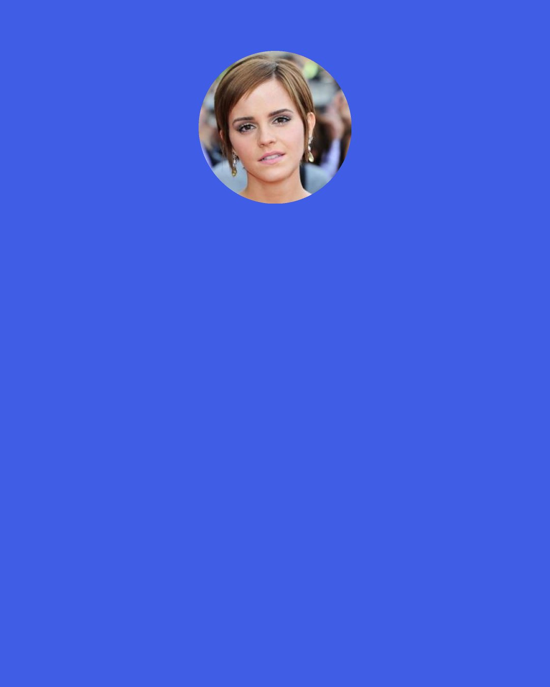 Emma Watson: I feel like young girls are told, I don’t know, that they have to be this kind of princess and fragile. It’s bullshit. I identify much more with being a warrior, a fighter. If I was going to be a princess I’d be a warrior princess definitely.
