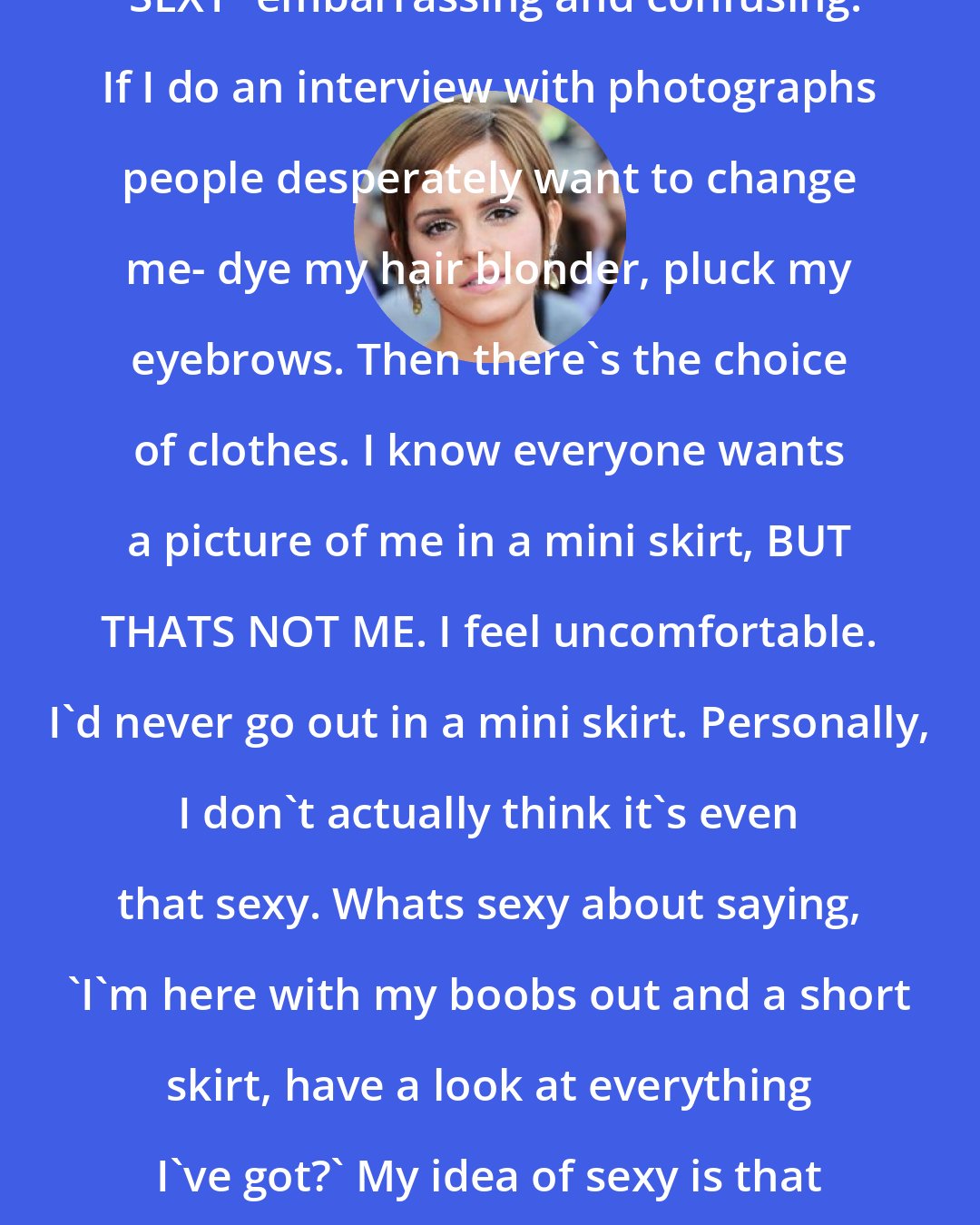 Emma Watson: I find the whole concept of being 'SEXY' embarrassing and confusing. If I do an interview with photographs people desperately want to change me- dye my hair blonder, pluck my eyebrows. Then there's the choice of clothes. I know everyone wants a picture of me in a mini skirt, BUT THATS NOT ME. I feel uncomfortable. I'd never go out in a mini skirt. Personally, I don't actually think it's even that sexy. Whats sexy about saying, 'I'm here with my boobs out and a short skirt, have a look at everything I've got?' My idea of sexy is that less is more. The LESS you reveal the MORE people can wonder.