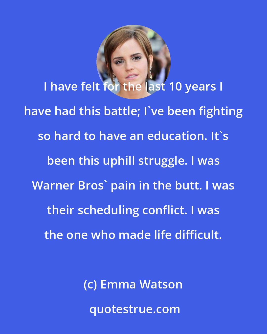 Emma Watson: I have felt for the last 10 years I have had this battle; I've been fighting so hard to have an education. It's been this uphill struggle. I was Warner Bros' pain in the butt. I was their scheduling conflict. I was the one who made life difficult.