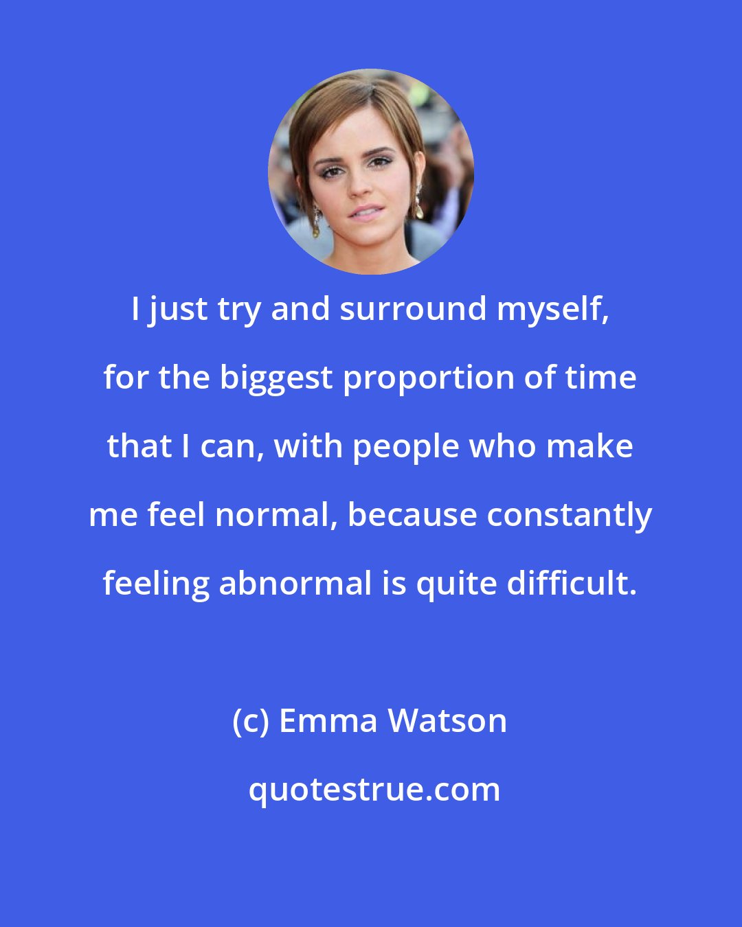 Emma Watson: I just try and surround myself, for the biggest proportion of time that I can, with people who make me feel normal, because constantly feeling abnormal is quite difficult.