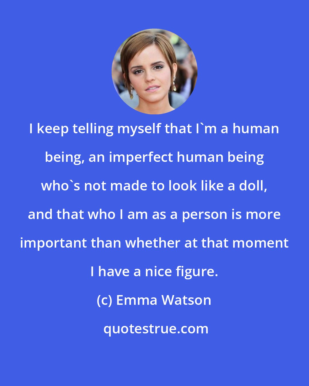 Emma Watson: I keep telling myself that I'm a human being, an imperfect human being who's not made to look like a doll, and that who I am as a person is more important than whether at that moment I have a nice figure.