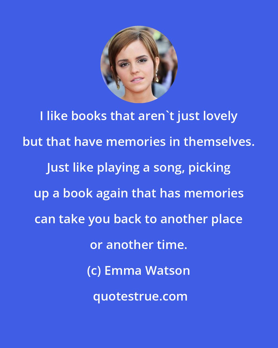 Emma Watson: I like books that aren't just lovely but that have memories in themselves. Just like playing a song, picking up a book again that has memories can take you back to another place or another time.