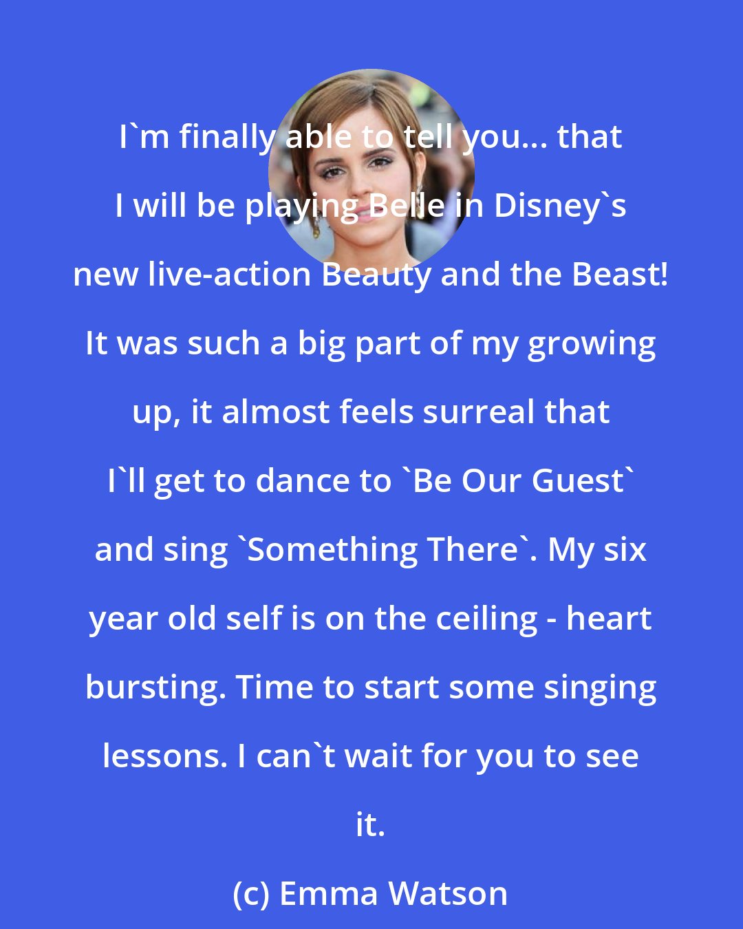 Emma Watson: I'm finally able to tell you... that I will be playing Belle in Disney's new live-action Beauty and the Beast! It was such a big part of my growing up, it almost feels surreal that I'll get to dance to 'Be Our Guest' and sing 'Something There'. My six year old self is on the ceiling - heart bursting. Time to start some singing lessons. I can't wait for you to see it.