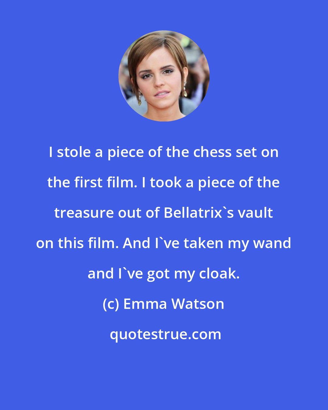 Emma Watson: I stole a piece of the chess set on the first film. I took a piece of the treasure out of Bellatrix's vault on this film. And I've taken my wand and I've got my cloak.