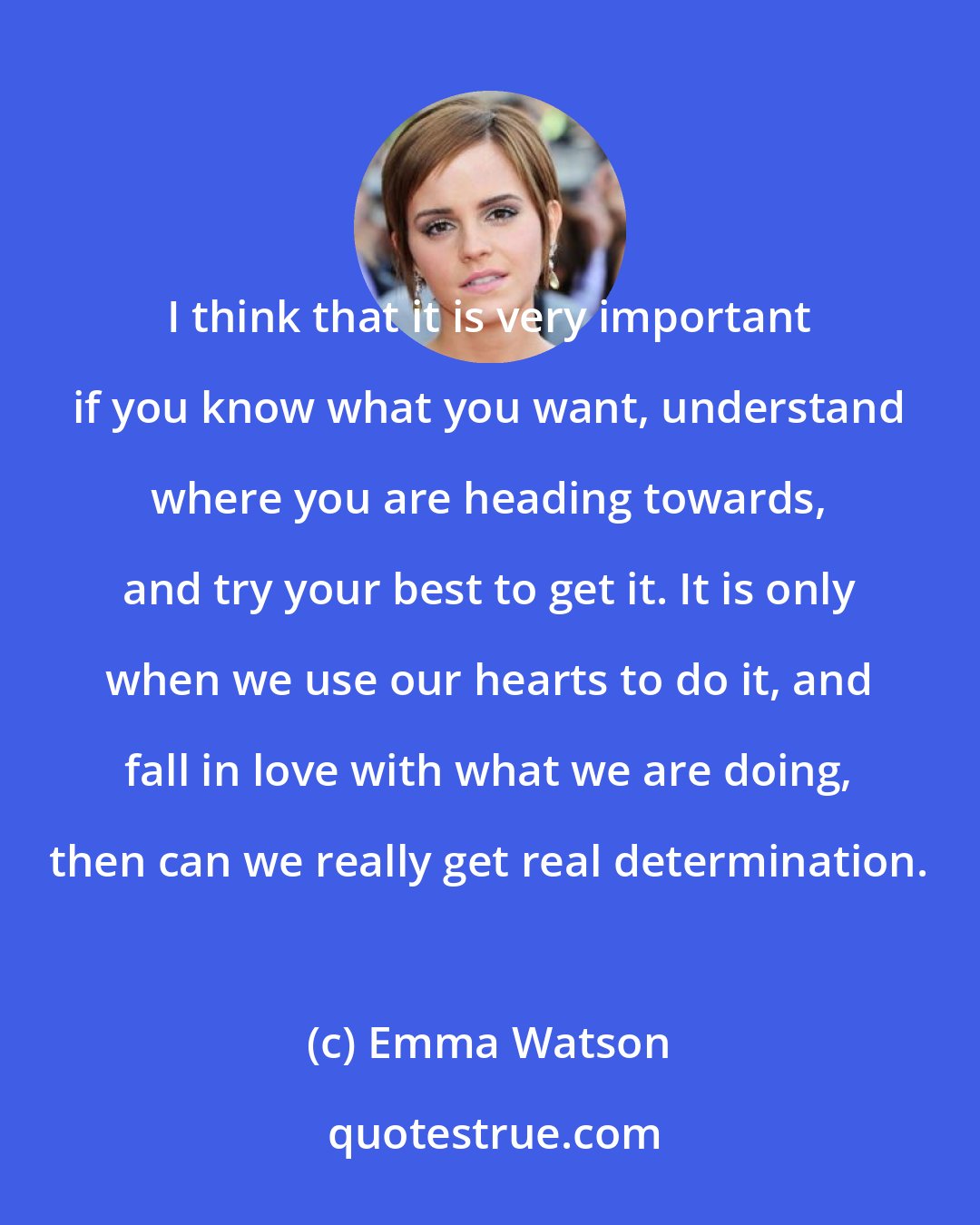 Emma Watson: I think that it is very important if you know what you want, understand where you are heading towards, and try your best to get it. It is only when we use our hearts to do it, and fall in love with what we are doing, then can we really get real determination.