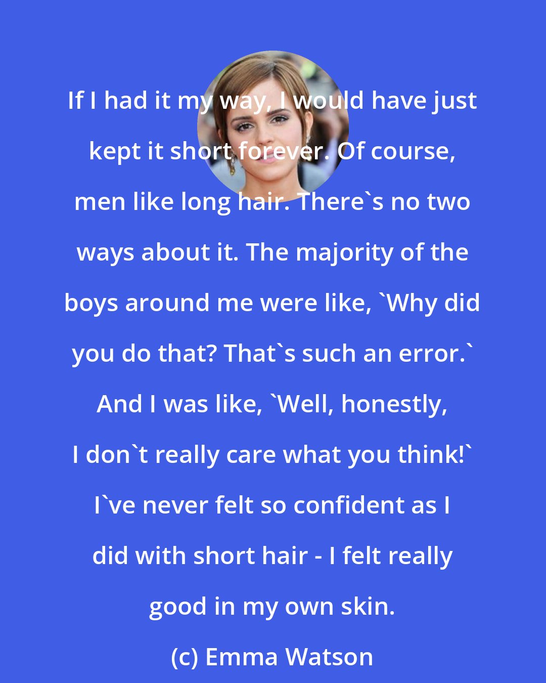 Emma Watson: If I had it my way, I would have just kept it short forever. Of course, men like long hair. There's no two ways about it. The majority of the boys around me were like, 'Why did you do that? That's such an error.' And I was like, 'Well, honestly, I don't really care what you think!' I've never felt so confident as I did with short hair - I felt really good in my own skin.