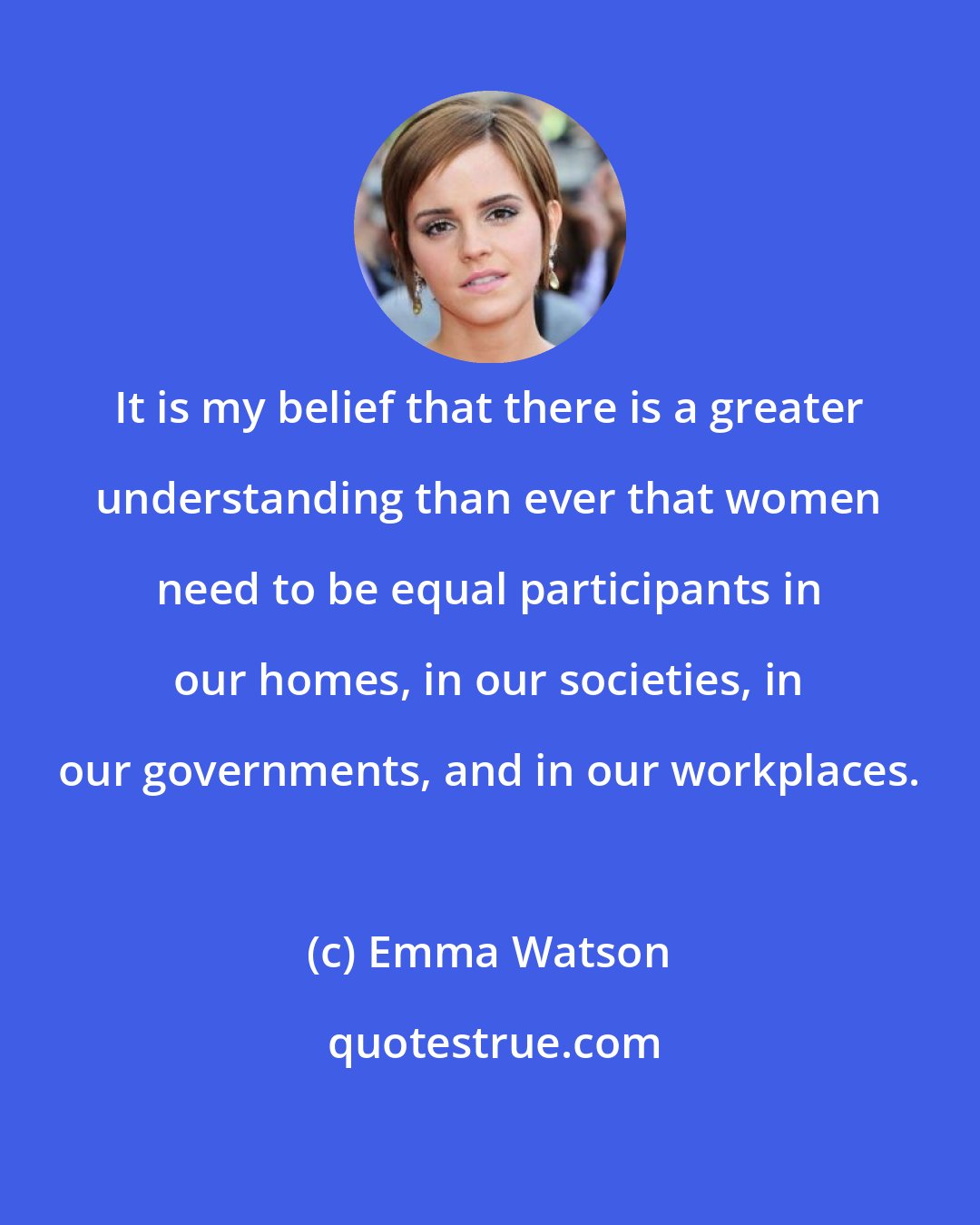 Emma Watson: It is my belief that there is a greater understanding than ever that women need to be equal participants in our homes, in our societies, in our governments, and in our workplaces.