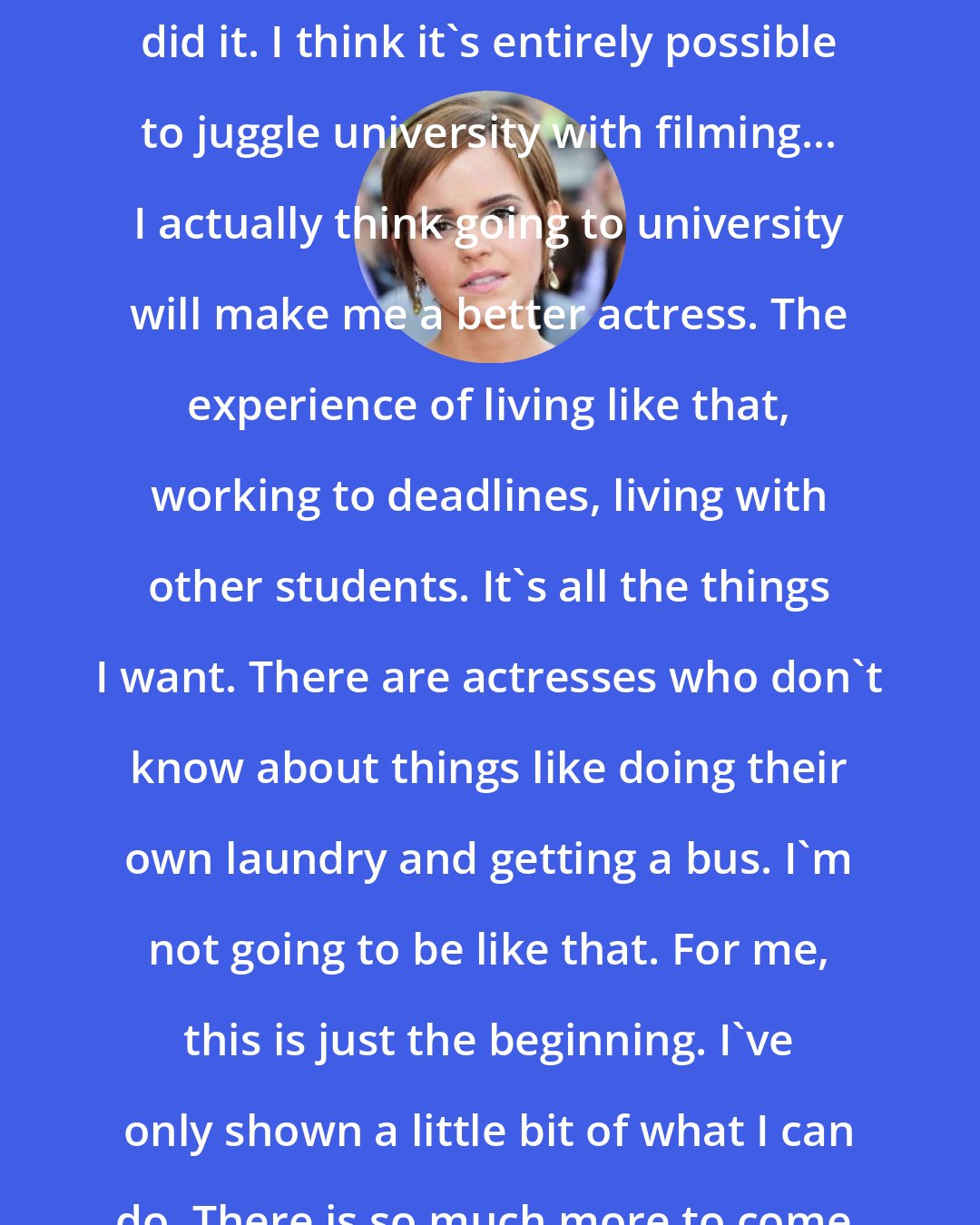 Emma Watson: Jodie Foster did it, Natalie Portman did it. I think it's entirely possible to juggle university with filming... I actually think going to university will make me a better actress. The experience of living like that, working to deadlines, living with other students. It's all the things I want. There are actresses who don't know about things like doing their own laundry and getting a bus. I'm not going to be like that. For me, this is just the beginning. I've only shown a little bit of what I can do. There is so much more to come.