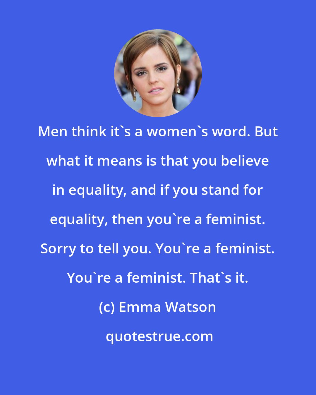 Emma Watson: Men think it's a women's word. But what it means is that you believe in equality, and if you stand for equality, then you're a feminist. Sorry to tell you. You're a feminist. You're a feminist. That's it.