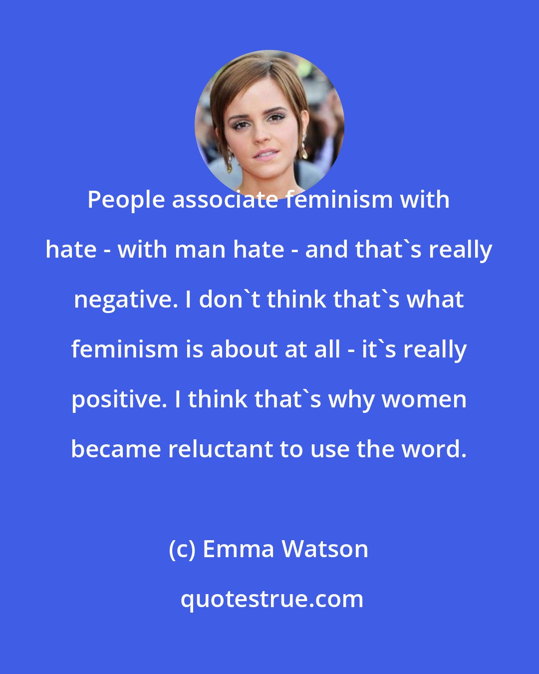 Emma Watson: People associate feminism with hate - with man hate - and that's really negative. I don't think that's what feminism is about at all - it's really positive. I think that's why women became reluctant to use the word.