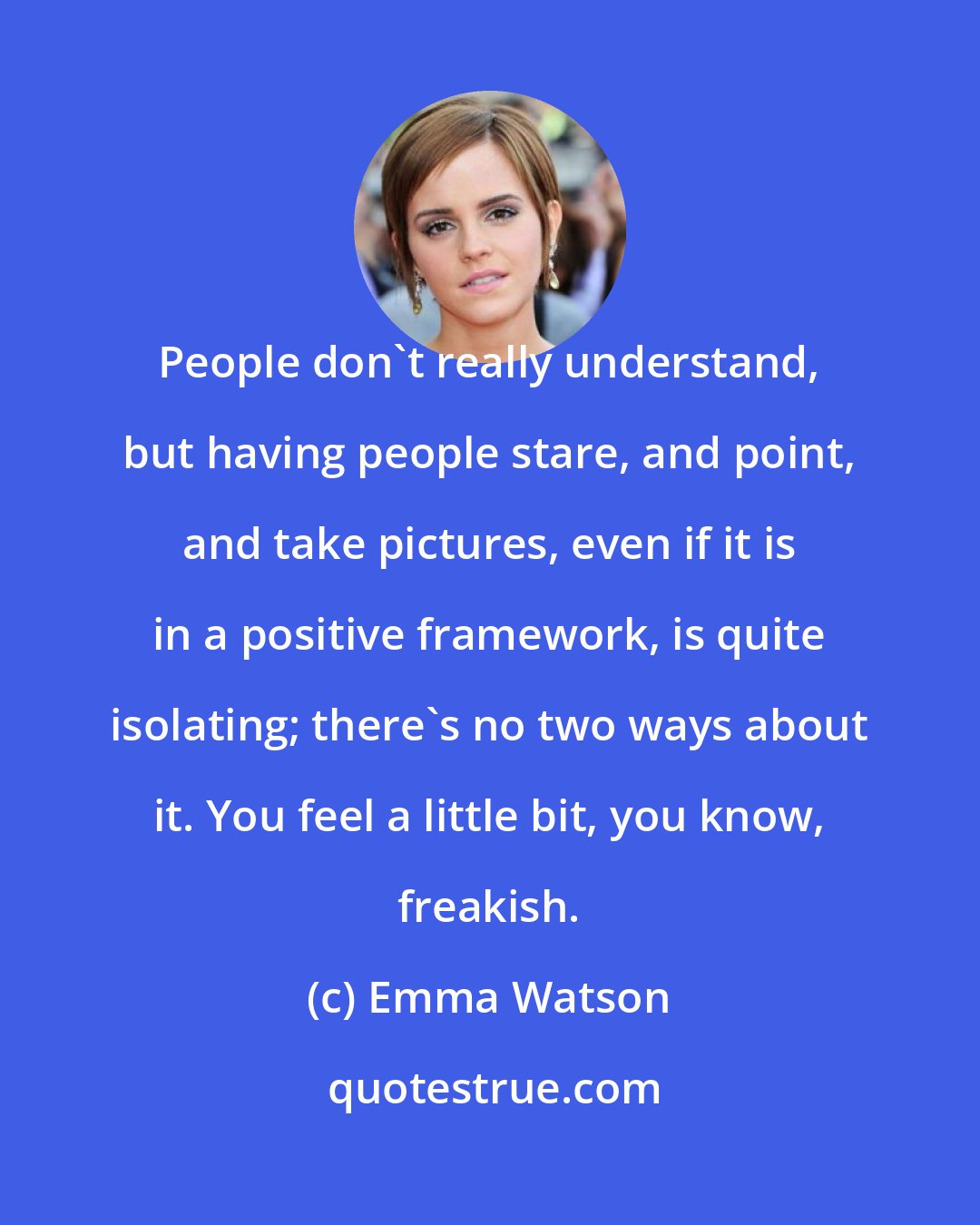 Emma Watson: People don't really understand, but having people stare, and point, and take pictures, even if it is in a positive framework, is quite isolating; there's no two ways about it. You feel a little bit, you know, freakish.