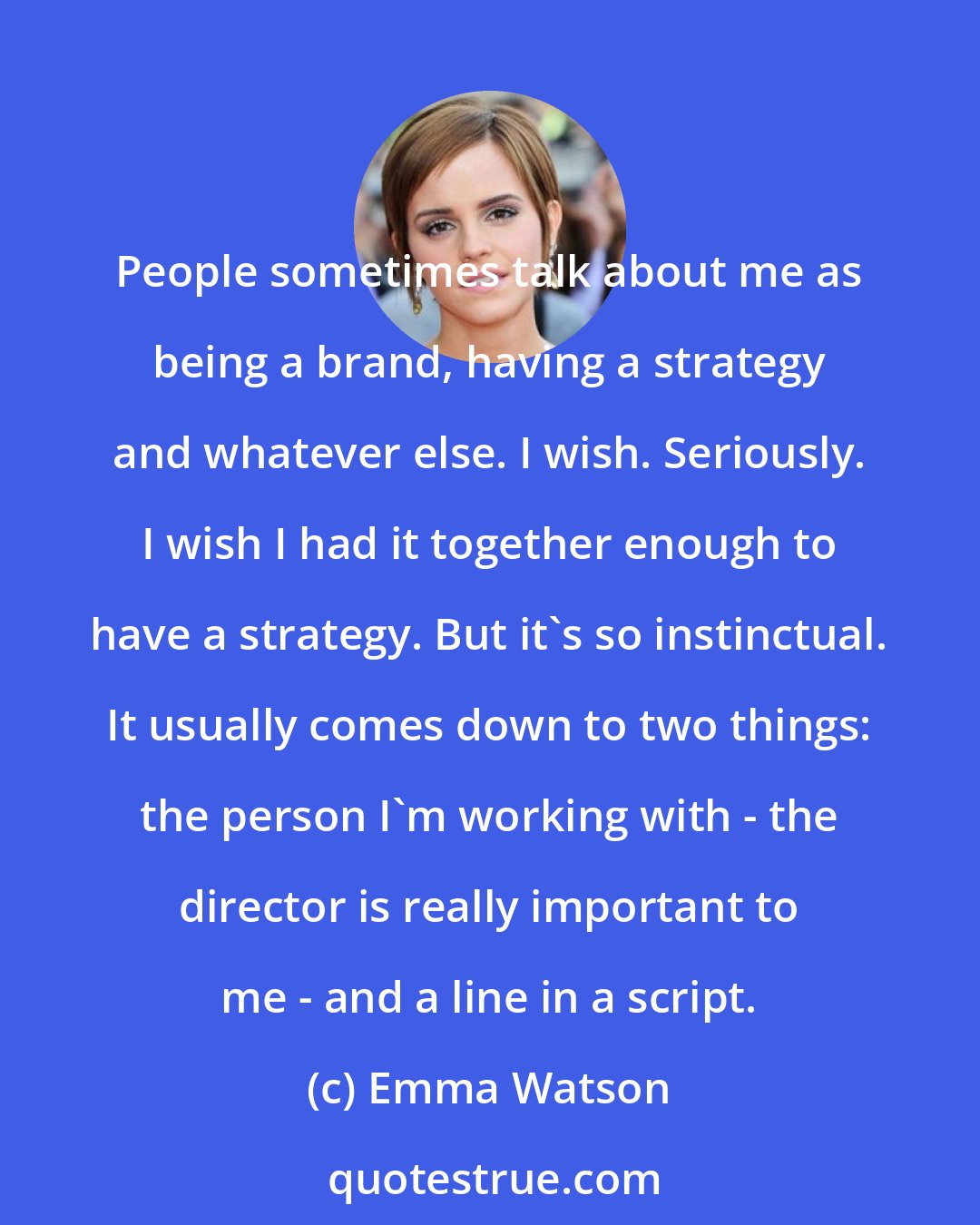 Emma Watson: People sometimes talk about me as being a brand, having a strategy and whatever else. I wish. Seriously. I wish I had it together enough to have a strategy. But it's so instinctual. It usually comes down to two things: the person I'm working with - the director is really important to me - and a line in a script.