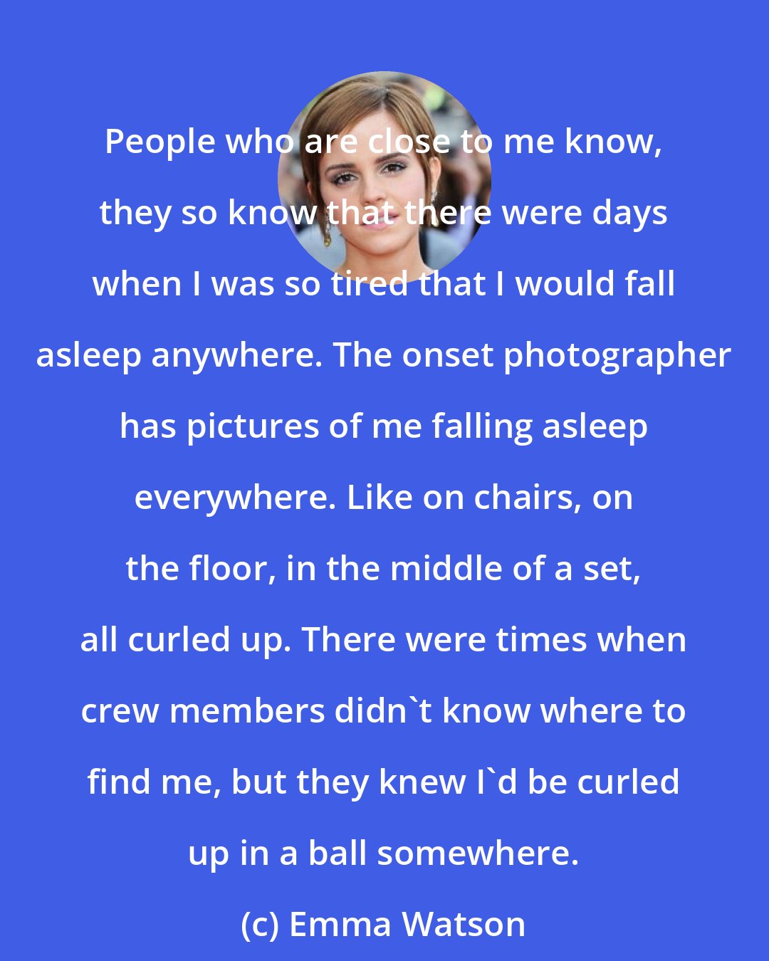 Emma Watson: People who are close to me know, they so know that there were days when I was so tired that I would fall asleep anywhere. The onset photographer has pictures of me falling asleep everywhere. Like on chairs, on the floor, in the middle of a set, all curled up. There were times when crew members didn't know where to find me, but they knew I'd be curled up in a ball somewhere.