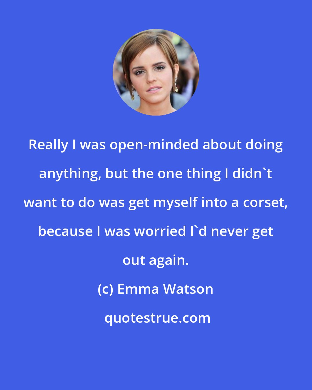 Emma Watson: Really I was open-minded about doing anything, but the one thing I didn't want to do was get myself into a corset, because I was worried I'd never get out again.