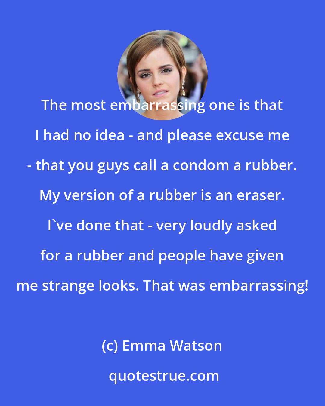 Emma Watson: The most embarrassing one is that I had no idea - and please excuse me - that you guys call a condom a rubber. My version of a rubber is an eraser. I've done that - very loudly asked for a rubber and people have given me strange looks. That was embarrassing!