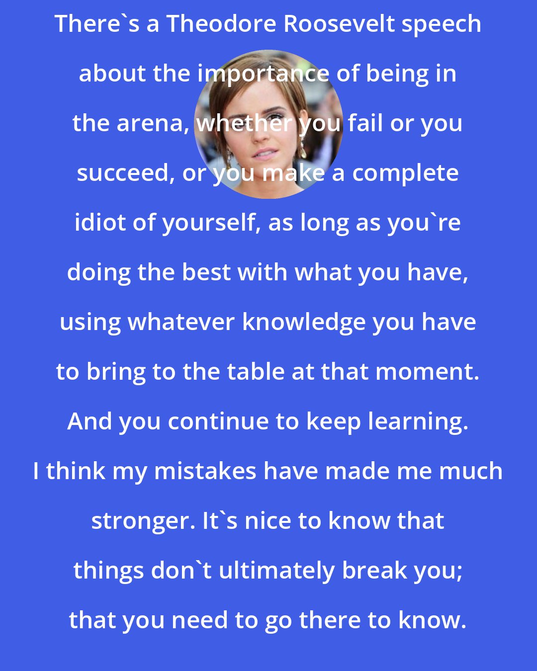 Emma Watson: There's a Theodore Roosevelt speech about the importance of being in the arena, whether you fail or you succeed, or you make a complete idiot of yourself, as long as you're doing the best with what you have, using whatever knowledge you have to bring to the table at that moment. And you continue to keep learning. I think my mistakes have made me much stronger. It's nice to know that things don't ultimately break you; that you need to go there to know.