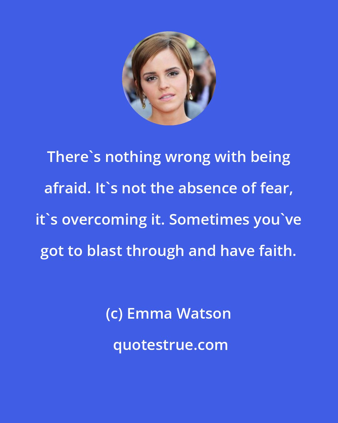 Emma Watson: There's nothing wrong with being afraid. It's not the absence of fear, it's overcoming it. Sometimes you've got to blast through and have faith.