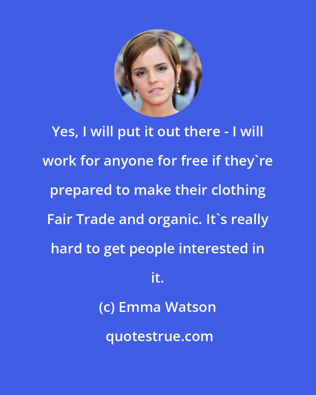 Emma Watson: Yes, I will put it out there - I will work for anyone for free if they're prepared to make their clothing Fair Trade and organic. It's really hard to get people interested in it.