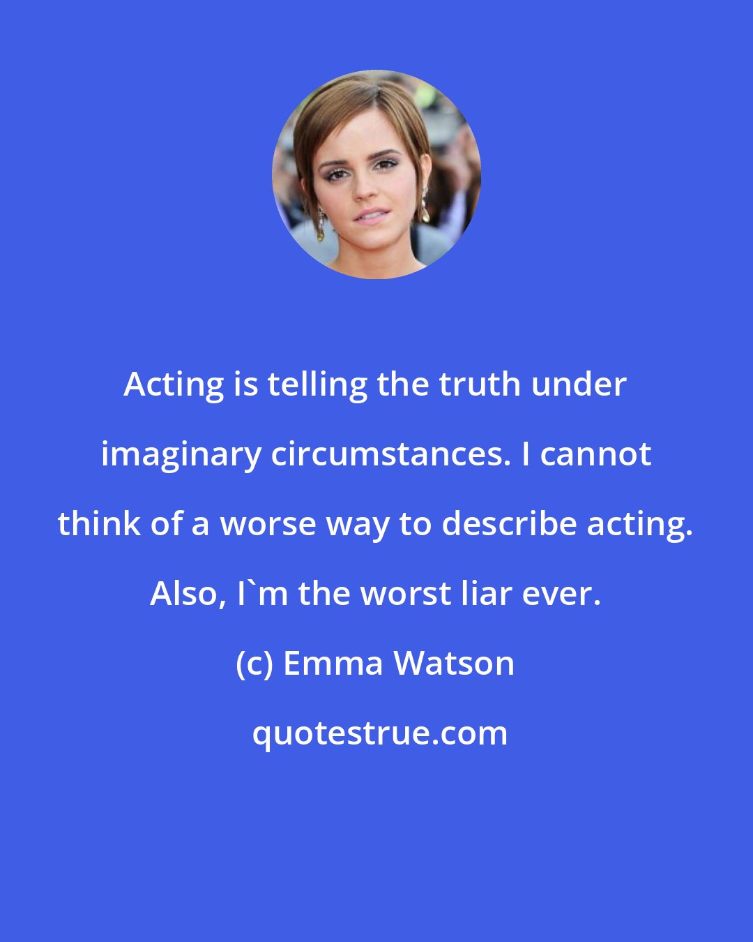 Emma Watson: Acting is telling the truth under imaginary circumstances. I cannot think of a worse way to describe acting. Also, I'm the worst liar ever.