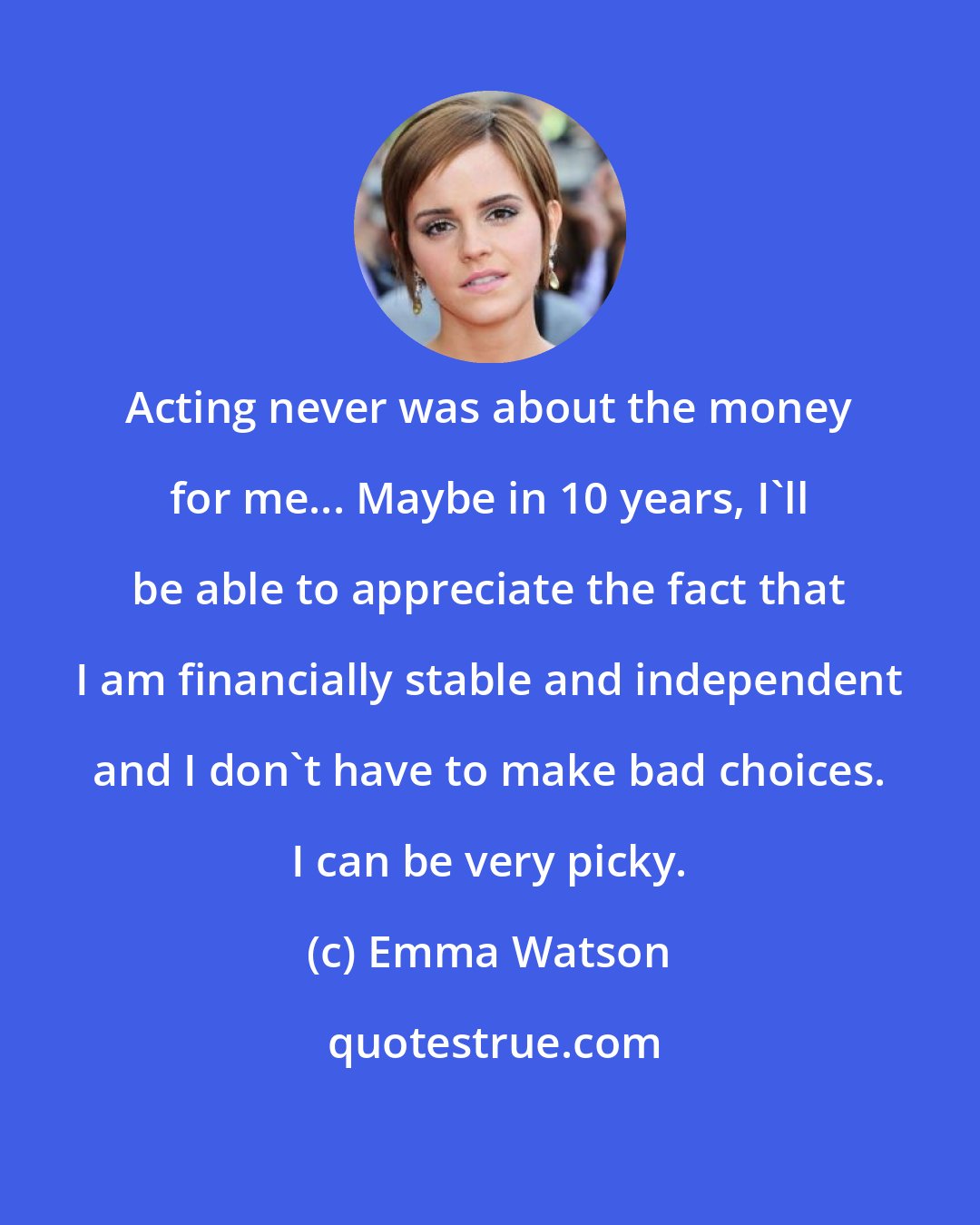 Emma Watson: Acting never was about the money for me... Maybe in 10 years, I'll be able to appreciate the fact that I am financially stable and independent and I don't have to make bad choices. I can be very picky.