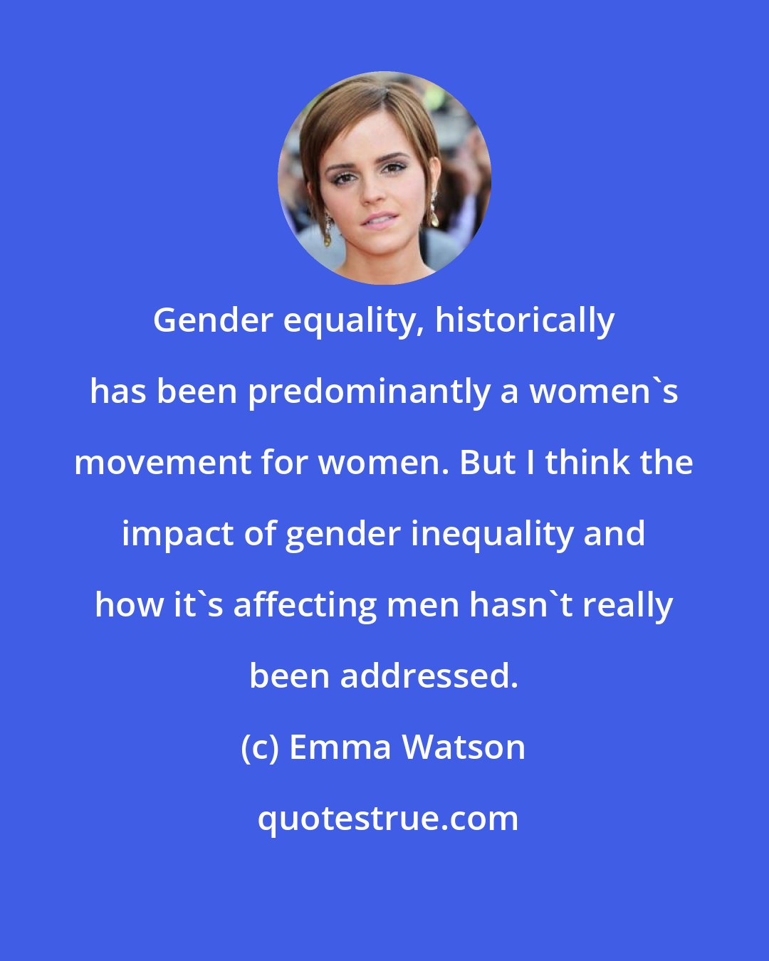 Emma Watson: Gender equality, historically has been predominantly a women's movement for women. But I think the impact of gender inequality and how it's affecting men hasn't really been addressed.