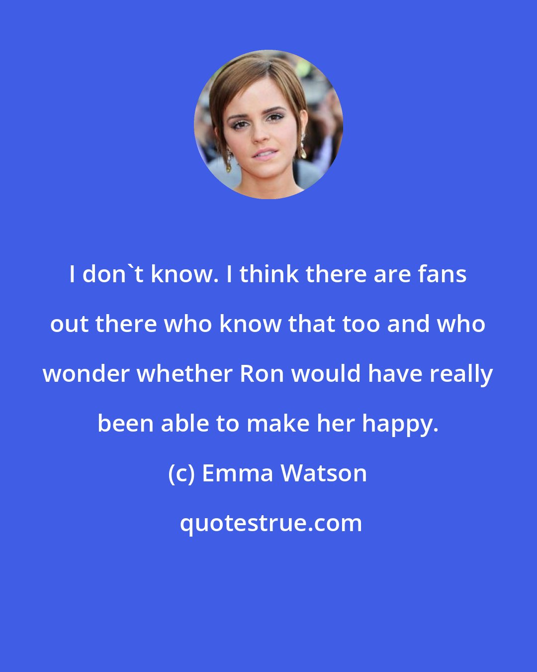 Emma Watson: I don't know. I think there are fans out there who know that too and who wonder whether Ron would have really been able to make her happy.