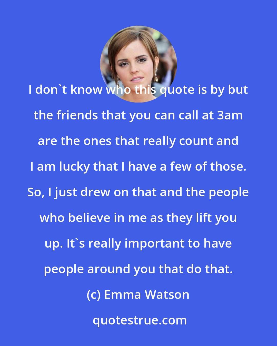 Emma Watson: I don't know who this quote is by but the friends that you can call at 3am are the ones that really count and I am lucky that I have a few of those. So, I just drew on that and the people who believe in me as they lift you up. It's really important to have people around you that do that.