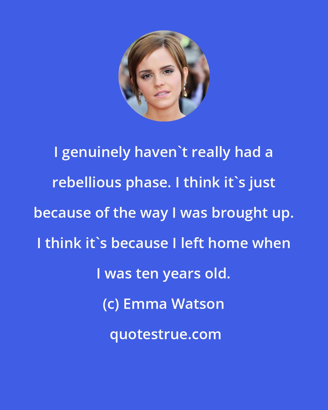 Emma Watson: I genuinely haven't really had a rebellious phase. I think it's just because of the way I was brought up. I think it's because I left home when I was ten years old.