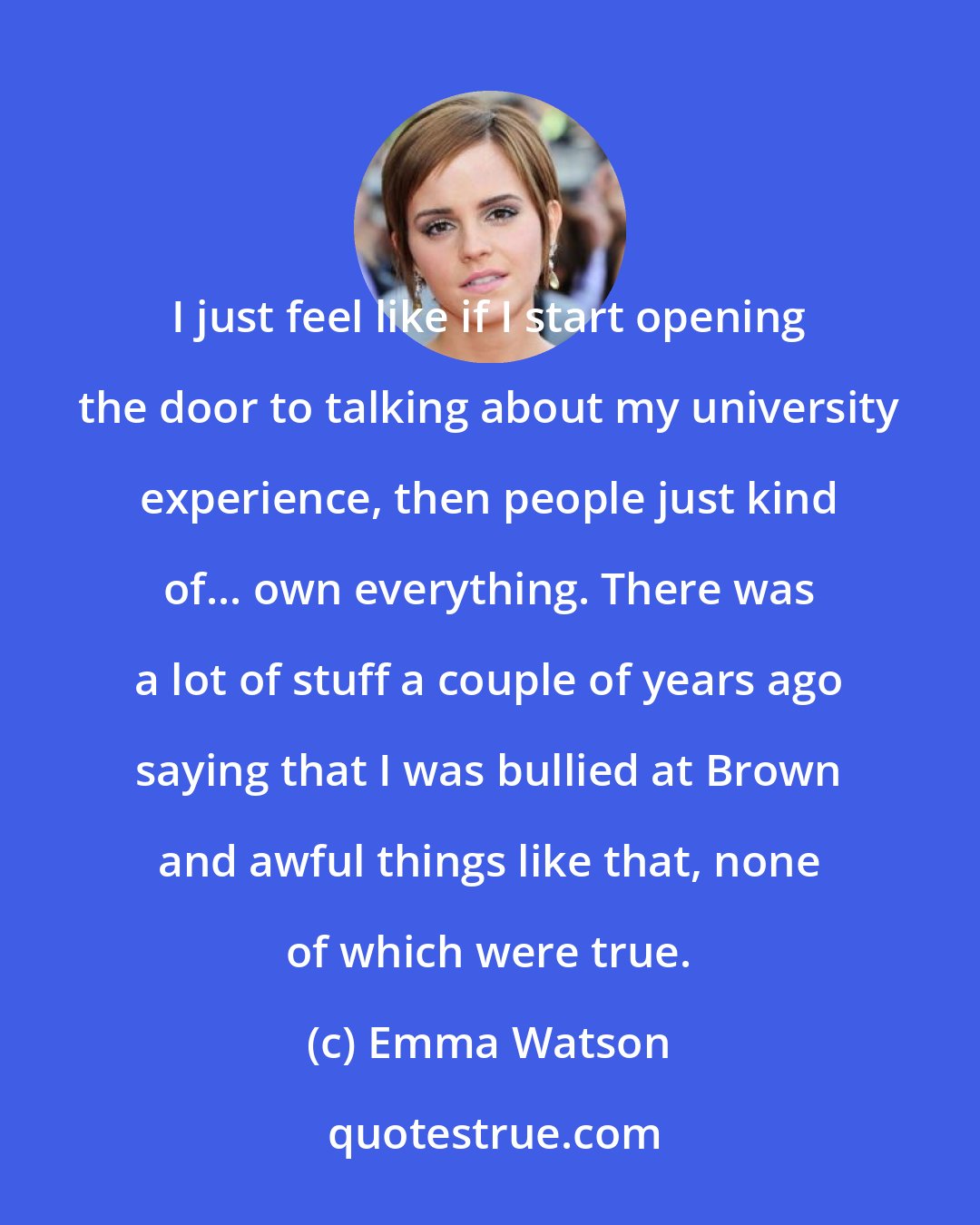 Emma Watson: I just feel like if I start opening the door to talking about my university experience, then people just kind of... own everything. There was a lot of stuff a couple of years ago saying that I was bullied at Brown and awful things like that, none of which were true.