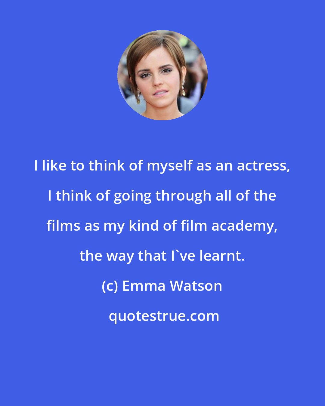 Emma Watson: I like to think of myself as an actress, I think of going through all of the films as my kind of film academy, the way that I've learnt.