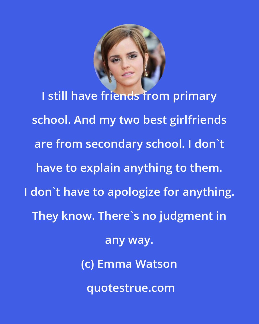 Emma Watson: I still have friends from primary school. And my two best girlfriends are from secondary school. I don't have to explain anything to them. I don't have to apologize for anything. They know. There's no judgment in any way.