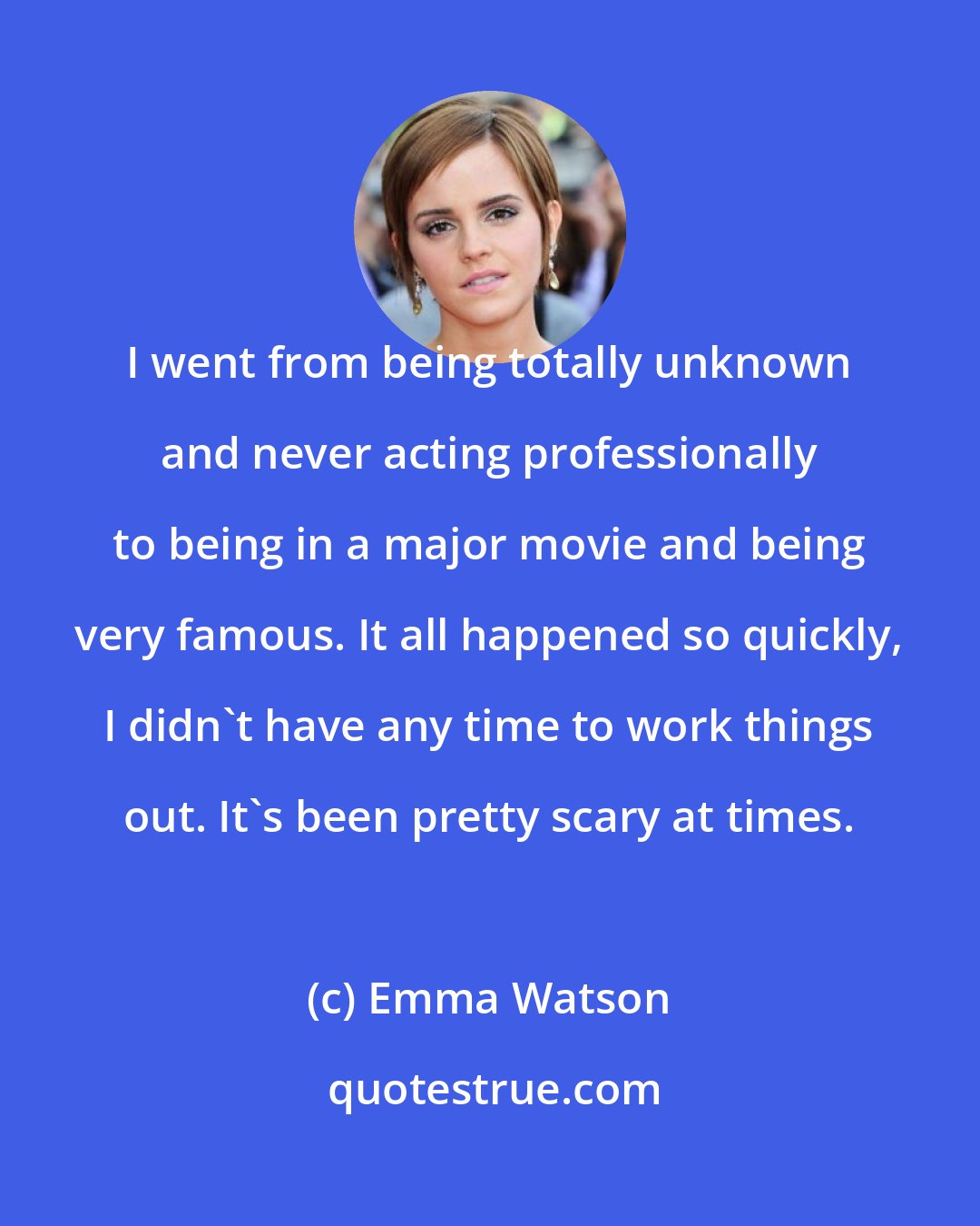 Emma Watson: I went from being totally unknown and never acting professionally to being in a major movie and being very famous. It all happened so quickly, I didn't have any time to work things out. It's been pretty scary at times.