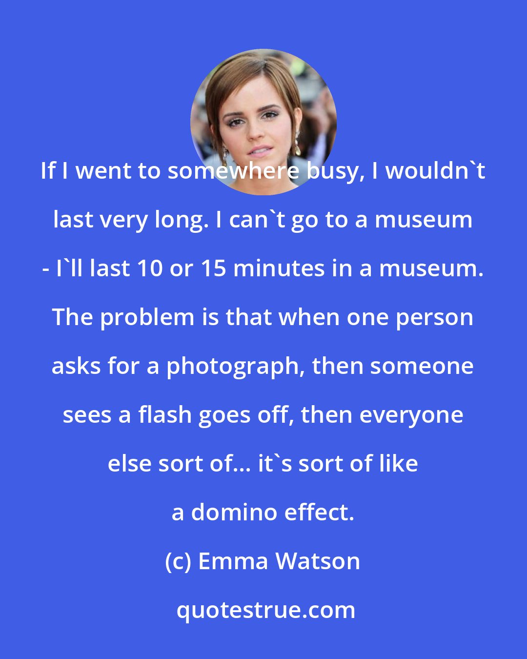 Emma Watson: If I went to somewhere busy, I wouldn't last very long. I can't go to a museum - I'll last 10 or 15 minutes in a museum. The problem is that when one person asks for a photograph, then someone sees a flash goes off, then everyone else sort of... it's sort of like a domino effect.