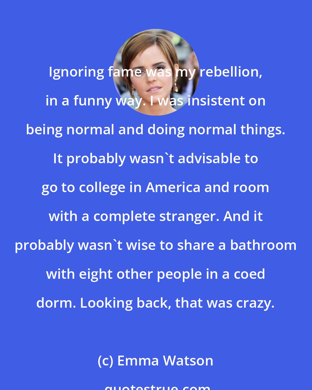 Emma Watson: Ignoring fame was my rebellion, in a funny way. I was insistent on being normal and doing normal things. It probably wasn't advisable to go to college in America and room with a complete stranger. And it probably wasn't wise to share a bathroom with eight other people in a coed dorm. Looking back, that was crazy.