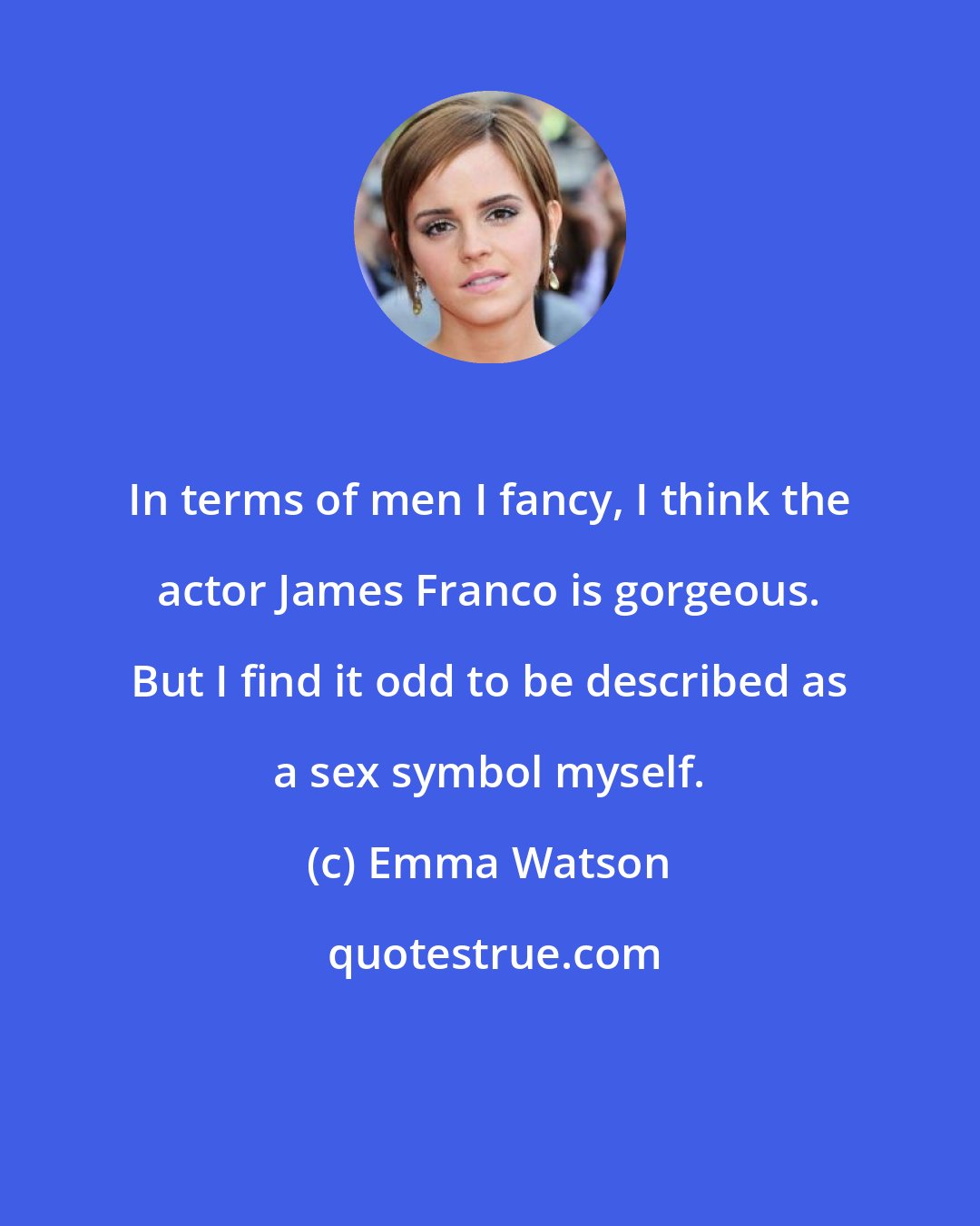 Emma Watson: In terms of men I fancy, I think the actor James Franco is gorgeous. But I find it odd to be described as a sex symbol myself.