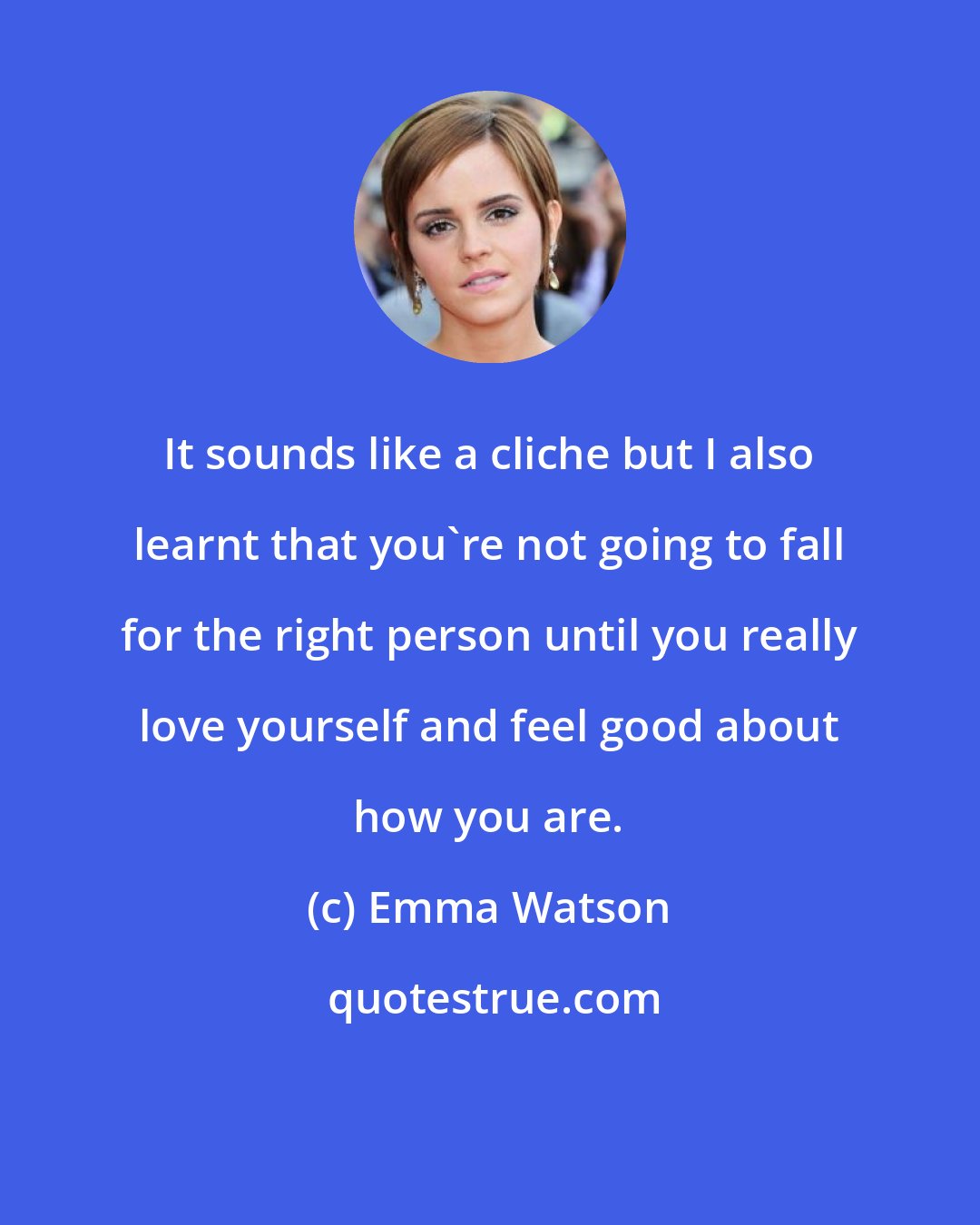 Emma Watson: It sounds like a cliche but I also learnt that you're not going to fall for the right person until you really love yourself and feel good about how you are.