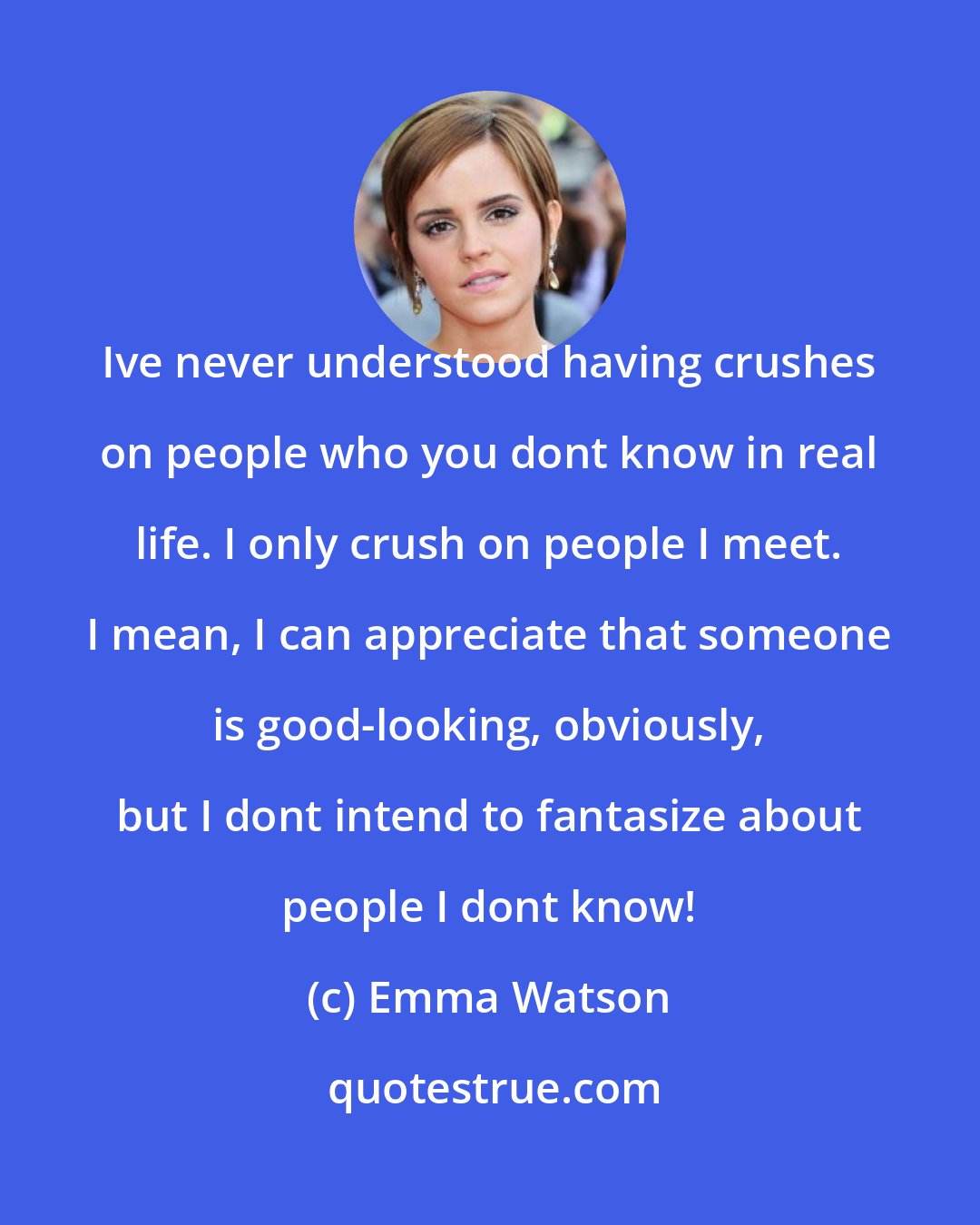 Emma Watson: Ive never understood having crushes on people who you dont know in real life. I only crush on people I meet. I mean, I can appreciate that someone is good-looking, obviously, but I dont intend to fantasize about people I dont know!