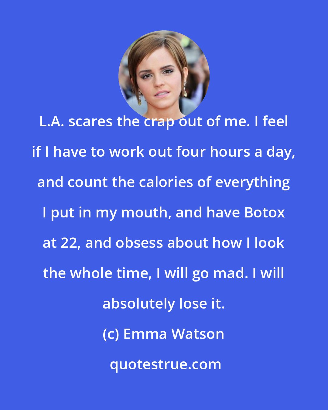 Emma Watson: L.A. scares the crap out of me. I feel if I have to work out four hours a day, and count the calories of everything I put in my mouth, and have Botox at 22, and obsess about how I look the whole time, I will go mad. I will absolutely lose it.