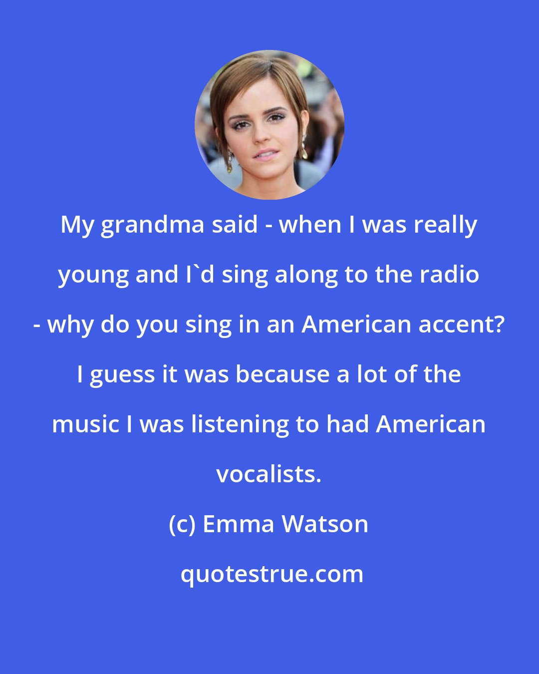 Emma Watson: My grandma said - when I was really young and I'd sing along to the radio - why do you sing in an American accent? I guess it was because a lot of the music I was listening to had American vocalists.