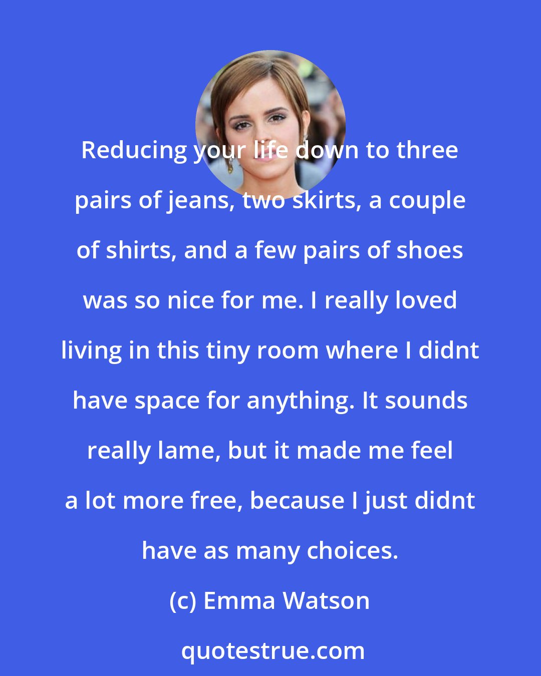 Emma Watson: Reducing your life down to three pairs of jeans, two skirts, a couple of shirts, and a few pairs of shoes was so nice for me. I really loved living in this tiny room where I didnt have space for anything. It sounds really lame, but it made me feel a lot more free, because I just didnt have as many choices.