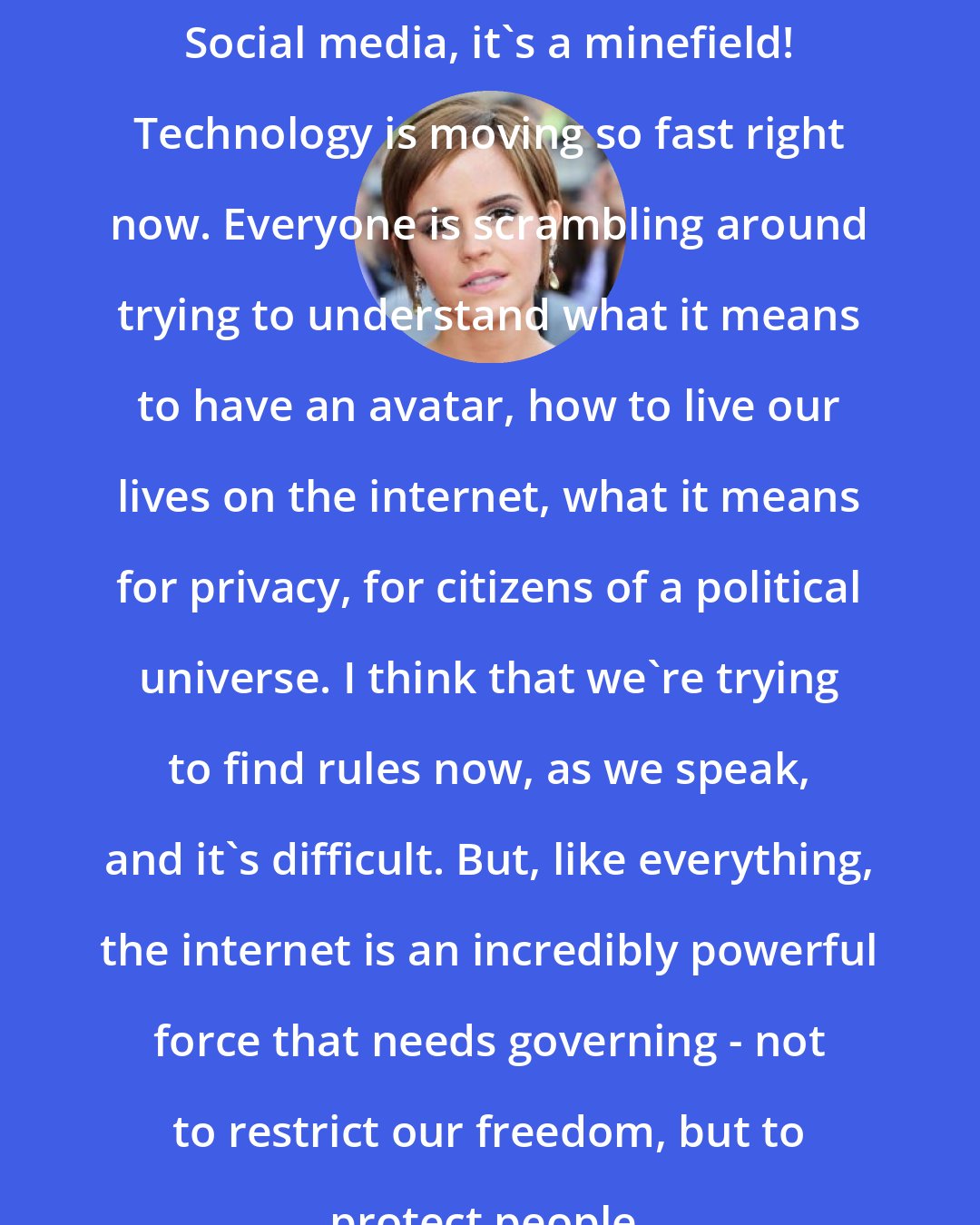 Emma Watson: Social media, it's a minefield! Technology is moving so fast right now. Everyone is scrambling around trying to understand what it means to have an avatar, how to live our lives on the internet, what it means for privacy, for citizens of a political universe. I think that we're trying to find rules now, as we speak, and it's difficult. But, like everything, the internet is an incredibly powerful force that needs governing - not to restrict our freedom, but to protect people.