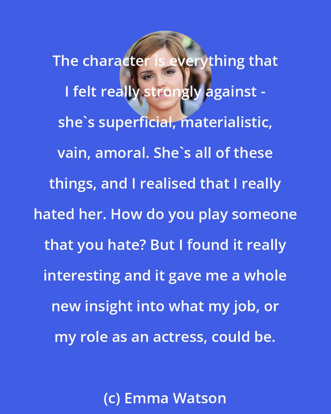 Emma Watson: The character is everything that I felt really strongly against - she's superficial, materialistic, vain, amoral. She's all of these things, and I realised that I really hated her. How do you play someone that you hate? But I found it really interesting and it gave me a whole new insight into what my job, or my role as an actress, could be.