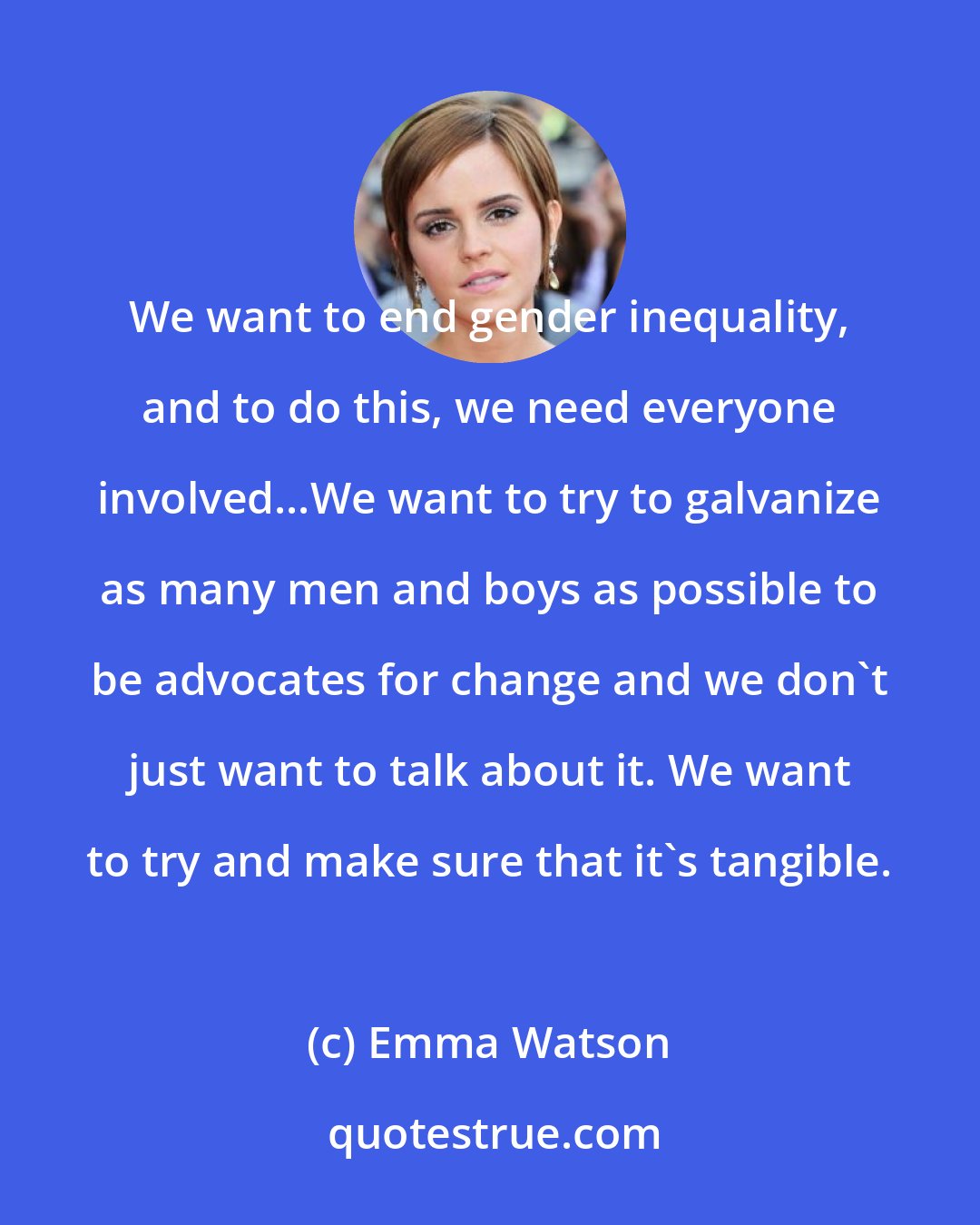 Emma Watson: We want to end gender inequality, and to do this, we need everyone involved...We want to try to galvanize as many men and boys as possible to be advocates for change and we don't just want to talk about it. We want to try and make sure that it's tangible.