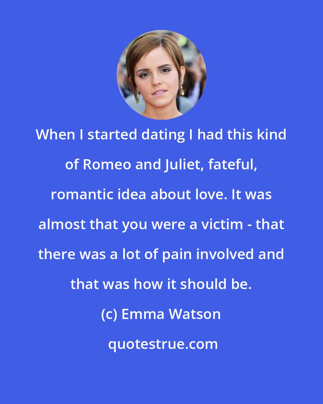 Emma Watson: When I started dating I had this kind of Romeo and Juliet, fateful, romantic idea about love. It was almost that you were a victim - that there was a lot of pain involved and that was how it should be.